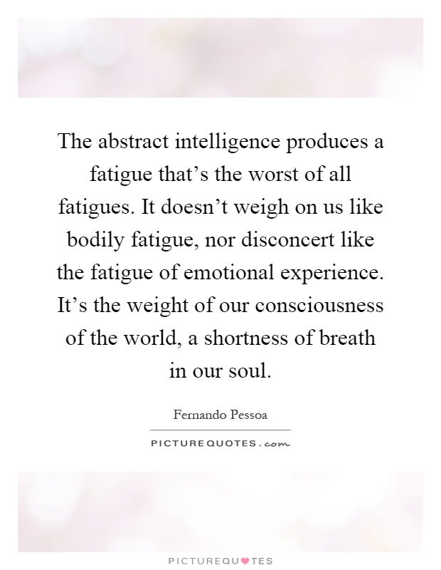 The abstract intelligence produces a fatigue that's the worst of all fatigues. It doesn't weigh on us like bodily fatigue, nor disconcert like the fatigue of emotional experience. It's the weight of our consciousness of the world, a shortness of breath in our soul Picture Quote #1