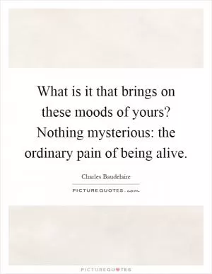 What is it that brings on these moods of yours? Nothing mysterious: the ordinary pain of being alive Picture Quote #1