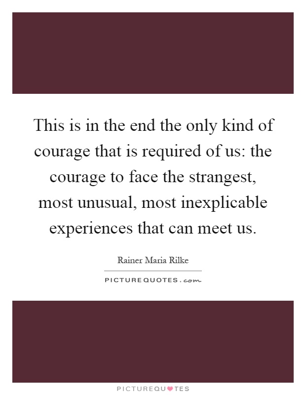 This is in the end the only kind of courage that is required of us: the courage to face the strangest, most unusual, most inexplicable experiences that can meet us Picture Quote #1