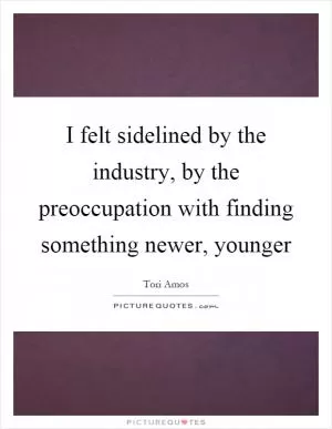 I felt sidelined by the industry, by the preoccupation with finding something newer, younger Picture Quote #1