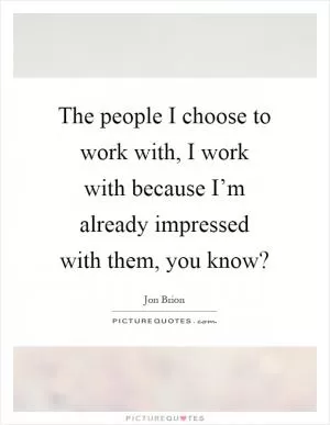 The people I choose to work with, I work with because I’m already impressed with them, you know? Picture Quote #1