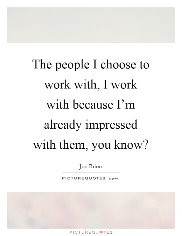The people I choose to work with, I work with because I'm already impressed with them, you know? Picture Quote #1