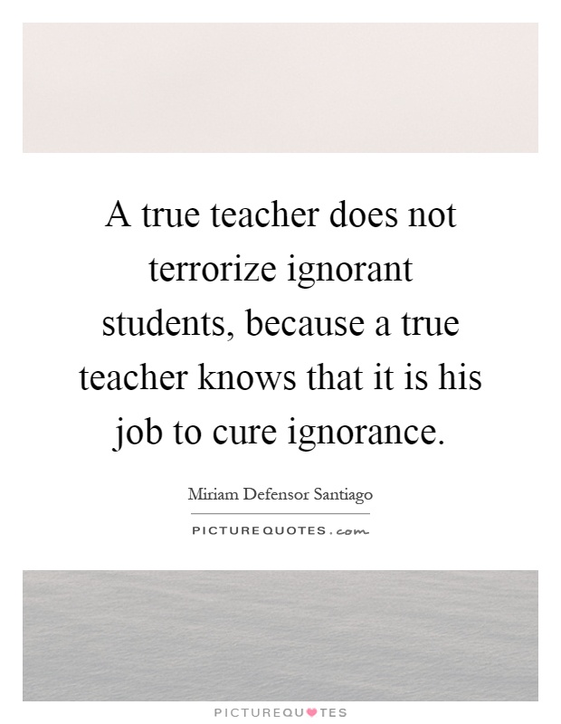 A true teacher does not terrorize ignorant students, because a true teacher knows that it is his job to cure ignorance Picture Quote #1