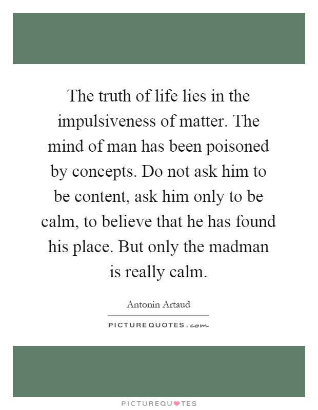 The truth of life lies in the impulsiveness of matter. The mind of man has been poisoned by concepts. Do not ask him to be content, ask him only to be calm, to believe that he has found his place. But only the madman is really calm Picture Quote #1