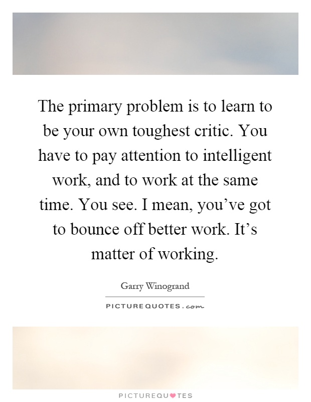 The primary problem is to learn to be your own toughest critic. You have to pay attention to intelligent work, and to work at the same time. You see. I mean, you've got to bounce off better work. It's matter of working Picture Quote #1