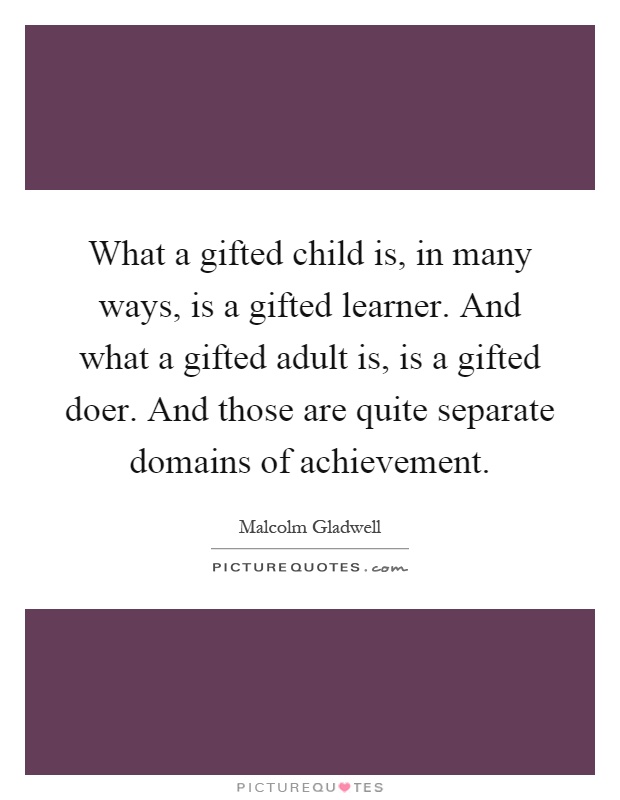 What a gifted child is, in many ways, is a gifted learner. And what a gifted adult is, is a gifted doer. And those are quite separate domains of achievement Picture Quote #1