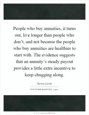 People who buy annuities, it turns out, live longer than people who don’t, and not because the people who buy annuities are healthier to start with. The evidence suggests that an annuity’s steady payout provides a little extra incentive to keep chugging along Picture Quote #1