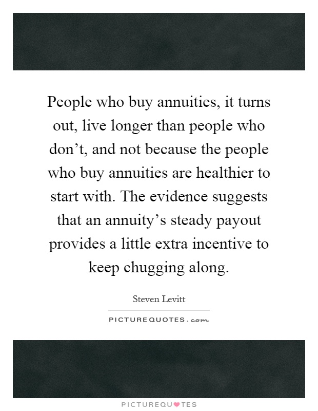 People who buy annuities, it turns out, live longer than people who don't, and not because the people who buy annuities are healthier to start with. The evidence suggests that an annuity's steady payout provides a little extra incentive to keep chugging along Picture Quote #1