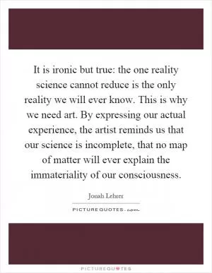 It is ironic but true: the one reality science cannot reduce is the only reality we will ever know. This is why we need art. By expressing our actual experience, the artist reminds us that our science is incomplete, that no map of matter will ever explain the immateriality of our consciousness Picture Quote #1