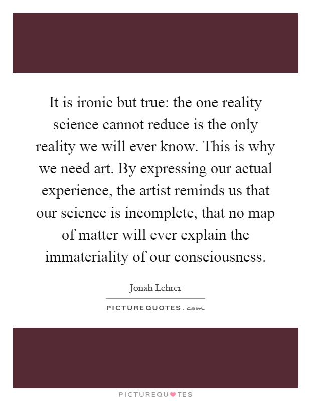 It is ironic but true: the one reality science cannot reduce is the only reality we will ever know. This is why we need art. By expressing our actual experience, the artist reminds us that our science is incomplete, that no map of matter will ever explain the immateriality of our consciousness Picture Quote #1