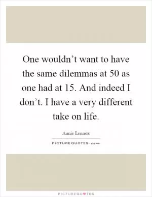 One wouldn’t want to have the same dilemmas at 50 as one had at 15. And indeed I don’t. I have a very different take on life Picture Quote #1