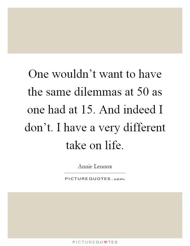 One wouldn't want to have the same dilemmas at 50 as one had at 15. And indeed I don't. I have a very different take on life Picture Quote #1
