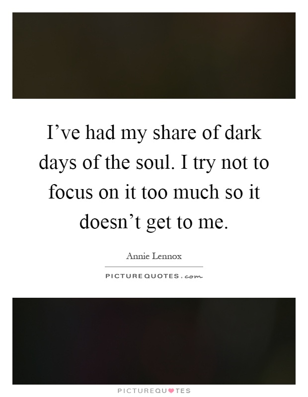 I've had my share of dark days of the soul. I try not to focus on it too much so it doesn't get to me Picture Quote #1