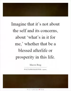 Imagine that it’s not about the self and its concerns, about ‘what’s in it for me,’ whether that be a blessed afterlife or prosperity in this life Picture Quote #1