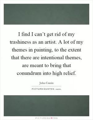 I find I can’t get rid of my trashiness as an artist. A lot of my themes in painting, to the extent that there are intentional themes, are meant to bring that conundrum into high relief Picture Quote #1