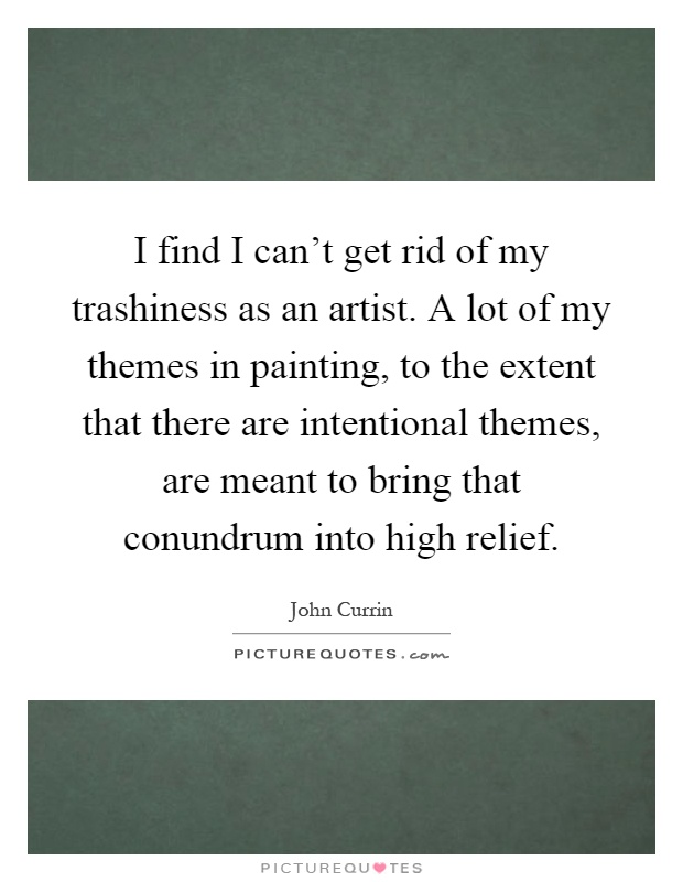 I find I can't get rid of my trashiness as an artist. A lot of my themes in painting, to the extent that there are intentional themes, are meant to bring that conundrum into high relief Picture Quote #1