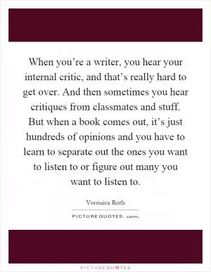 When you’re a writer, you hear your internal critic, and that’s really hard to get over. And then sometimes you hear critiques from classmates and stuff. But when a book comes out, it’s just hundreds of opinions and you have to learn to separate out the ones you want to listen to or figure out many you want to listen to Picture Quote #1