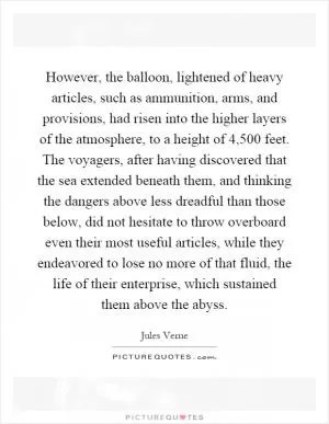 However, the balloon, lightened of heavy articles, such as ammunition, arms, and provisions, had risen into the higher layers of the atmosphere, to a height of 4,500 feet. The voyagers, after having discovered that the sea extended beneath them, and thinking the dangers above less dreadful than those below, did not hesitate to throw overboard even their most useful articles, while they endeavored to lose no more of that fluid, the life of their enterprise, which sustained them above the abyss Picture Quote #1