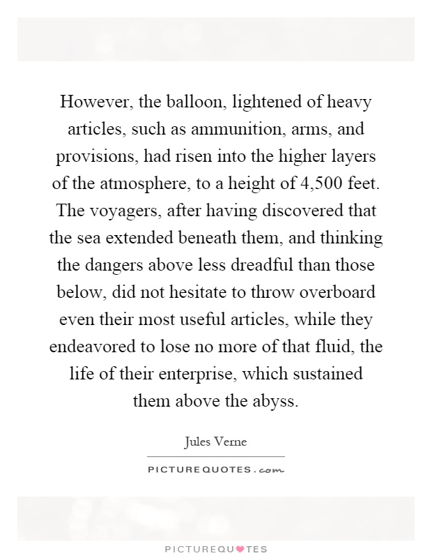 However, the balloon, lightened of heavy articles, such as ammunition, arms, and provisions, had risen into the higher layers of the atmosphere, to a height of 4,500 feet. The voyagers, after having discovered that the sea extended beneath them, and thinking the dangers above less dreadful than those below, did not hesitate to throw overboard even their most useful articles, while they endeavored to lose no more of that fluid, the life of their enterprise, which sustained them above the abyss Picture Quote #1