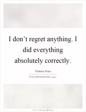 I don’t regret anything. I did everything absolutely correctly Picture Quote #1