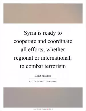 Syria is ready to cooperate and coordinate all efforts, whether regional or international, to combat terrorism Picture Quote #1