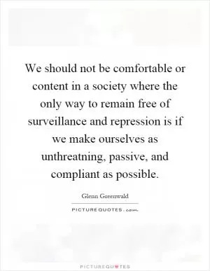 We should not be comfortable or content in a society where the only way to remain free of surveillance and repression is if we make ourselves as unthreatning, passive, and compliant as possible Picture Quote #1