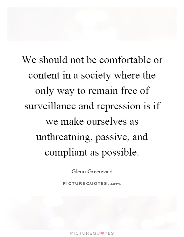 We should not be comfortable or content in a society where the only way to remain free of surveillance and repression is if we make ourselves as unthreatning, passive, and compliant as possible Picture Quote #1