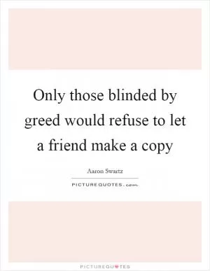 Only those blinded by greed would refuse to let a friend make a copy Picture Quote #1