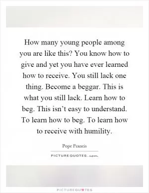 How many young people among you are like this? You know how to give and yet you have ever learned how to receive. You still lack one thing. Become a beggar. This is what you still lack. Learn how to beg. This isn’t easy to understand. To learn how to beg. To learn how to receive with humility Picture Quote #1