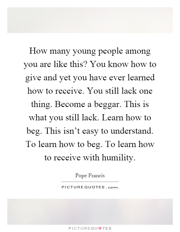 How many young people among you are like this? You know how to give and yet you have ever learned how to receive. You still lack one thing. Become a beggar. This is what you still lack. Learn how to beg. This isn't easy to understand. To learn how to beg. To learn how to receive with humility Picture Quote #1