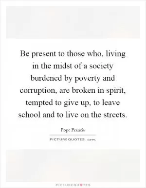Be present to those who, living in the midst of a society burdened by poverty and corruption, are broken in spirit, tempted to give up, to leave school and to live on the streets Picture Quote #1