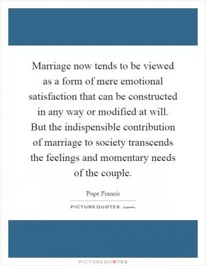 Marriage now tends to be viewed as a form of mere emotional satisfaction that can be constructed in any way or modified at will. But the indispensible contribution of marriage to society transcends the feelings and momentary needs of the couple Picture Quote #1