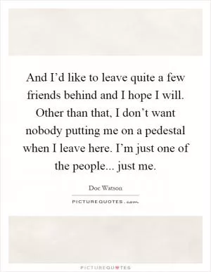 And I’d like to leave quite a few friends behind and I hope I will. Other than that, I don’t want nobody putting me on a pedestal when I leave here. I’m just one of the people... just me Picture Quote #1