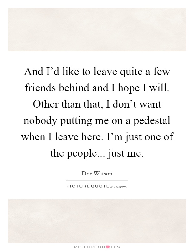 And I'd like to leave quite a few friends behind and I hope I will. Other than that, I don't want nobody putting me on a pedestal when I leave here. I'm just one of the people... just me Picture Quote #1