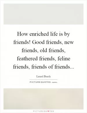 How enriched life is by friends! Good friends, new friends, old friends, feathered friends, feline friends, friends of friends Picture Quote #1