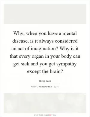 Why, when you have a mental disease, is it always considered an act of imagination? Why is it that every organ in your body can get sick and you get sympathy except the brain? Picture Quote #1