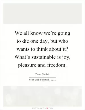 We all know we’re going to die one day, but who wants to think about it? What’s sustainable is joy, pleasure and freedom Picture Quote #1