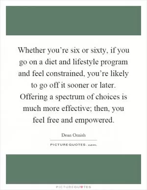 Whether you’re six or sixty, if you go on a diet and lifestyle program and feel constrained, you’re likely to go off it sooner or later. Offering a spectrum of choices is much more effective; then, you feel free and empowered Picture Quote #1