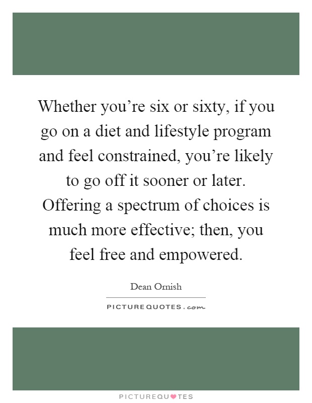 Whether you're six or sixty, if you go on a diet and lifestyle program and feel constrained, you're likely to go off it sooner or later. Offering a spectrum of choices is much more effective; then, you feel free and empowered Picture Quote #1