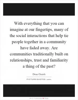 With everything that you can imagine at our fingertips, many of the social interactions that help tie people together in a community have faded away. Are communities traditionally built on relationships, trust and familiarity a thing of the past? Picture Quote #1