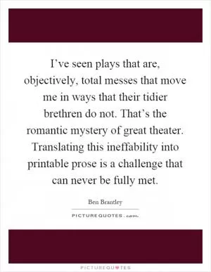 I’ve seen plays that are, objectively, total messes that move me in ways that their tidier brethren do not. That’s the romantic mystery of great theater. Translating this ineffability into printable prose is a challenge that can never be fully met Picture Quote #1