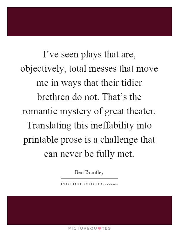 I've seen plays that are, objectively, total messes that move me in ways that their tidier brethren do not. That's the romantic mystery of great theater. Translating this ineffability into printable prose is a challenge that can never be fully met Picture Quote #1
