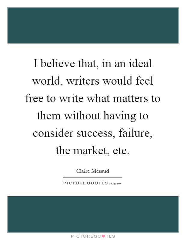I believe that, in an ideal world, writers would feel free to write what matters to them without having to consider success, failure, the market, etc Picture Quote #1