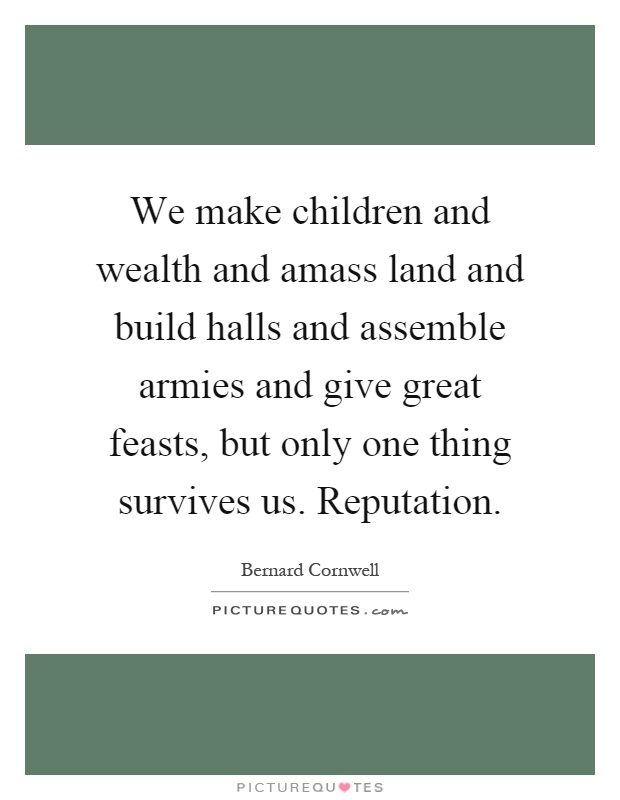 We make children and wealth and amass land and build halls and assemble armies and give great feasts, but only one thing survives us. Reputation Picture Quote #1