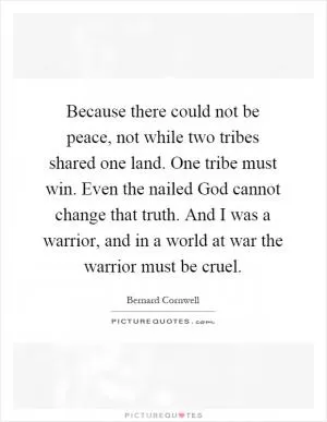 Because there could not be peace, not while two tribes shared one land. One tribe must win. Even the nailed God cannot change that truth. And I was a warrior, and in a world at war the warrior must be cruel Picture Quote #1