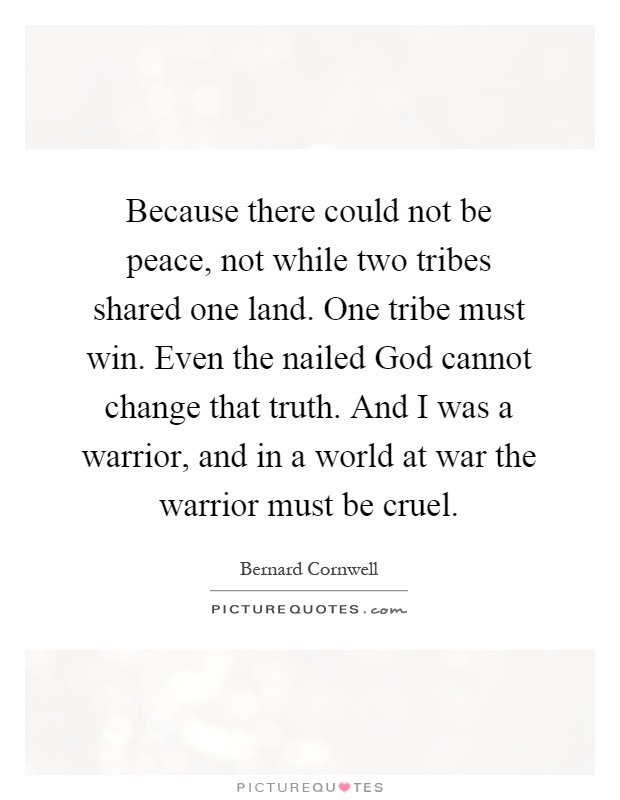 Because there could not be peace, not while two tribes shared one land. One tribe must win. Even the nailed God cannot change that truth. And I was a warrior, and in a world at war the warrior must be cruel Picture Quote #1