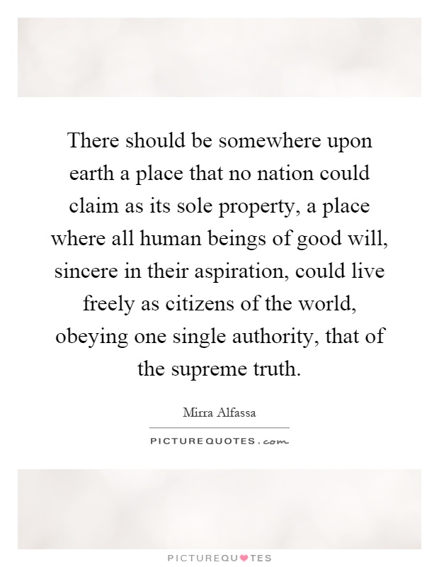 There should be somewhere upon earth a place that no nation could claim as its sole property, a place where all human beings of good will, sincere in their aspiration, could live freely as citizens of the world, obeying one single authority, that of the supreme truth Picture Quote #1