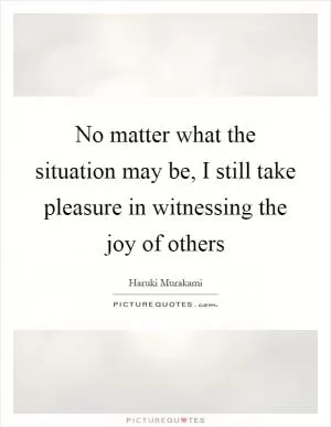 No matter what the situation may be, I still take pleasure in witnessing the joy of others Picture Quote #1
