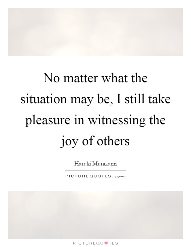 No matter what the situation may be, I still take pleasure in witnessing the joy of others Picture Quote #1