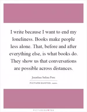 I write because I want to end my loneliness. Books make people less alone. That, before and after everything else, is what books do. They show us that conversations are possible across distances Picture Quote #1